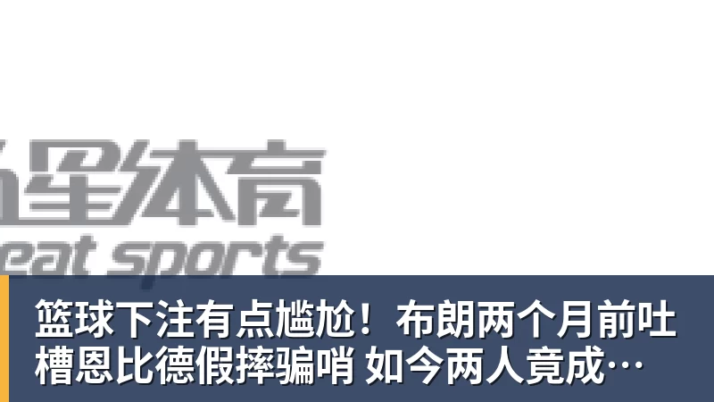 篮球下注有点尴尬!布朗两个月前吐槽恩比德假摔骗哨 如今两人竟成为队友